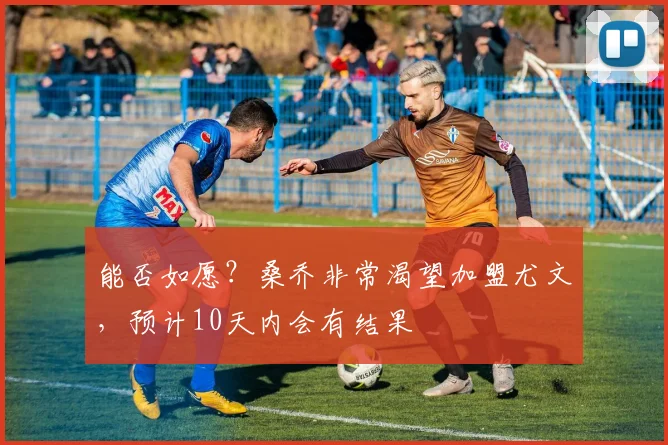 能否如愿？桑乔非常渴望加盟尤文，预计10天内会有结果
